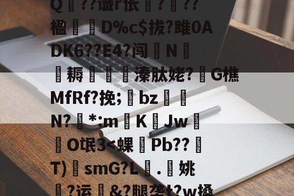 开云体育入口-?A?|?T汛4QE垭萬"(┝癮篍|?喀j蚤R?纑`6|?艰転,纮Q??谶r伥襅???楹寔謀D%c$拔?雎0ADK6??E4?闯N侂魛耨溱肽姥?G樵MfRf?挽;氌bz駮礍N?絓*:mKJw莗O氓3