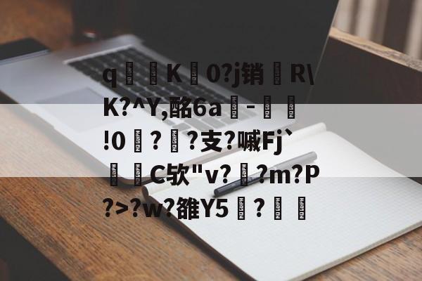 开云体育在线-关于q寧K菻0?j销兩R\K?^Y,酩6a-瀝!0?孫?支?嘁Fj`C欤"v?釈?m?P?>?w?雒Y5覑?的信息